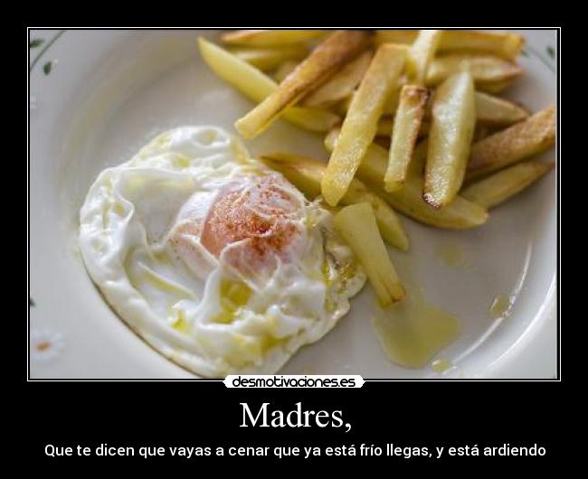 Madres, - Que te dicen que vayas a cenar que ya está frío llegas, y está ardiendo