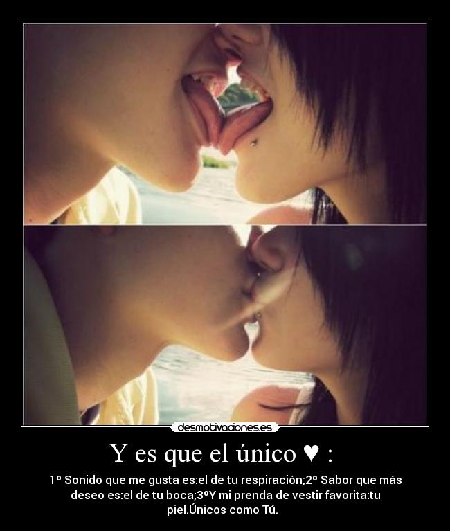 Y es que el único ♥ : - 1º Sonido que me gusta es:el de tu respiración;2º Sabor que más
deseo es:el de tu boca;3ºY mi prenda de vestir favorita:tu
piel.Únicos como Tú.♥
