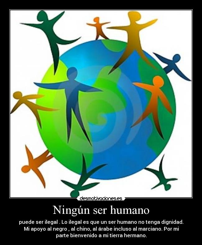 Ningún ser humano - puede ser ilegal . Lo ilegal es que un ser humano no tenga dignidad.
Mi apoyo al negro , al chino, al árabe incluso al marciano. Por mi
parte bienvenido a mi tierra hermano.