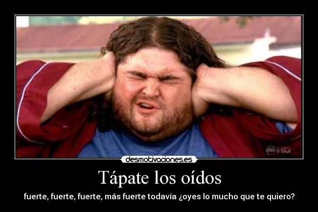 Tápate los oídos - fuerte, fuerte, fuerte, más fuerte todavía ¿oyes lo mucho que te quiero?