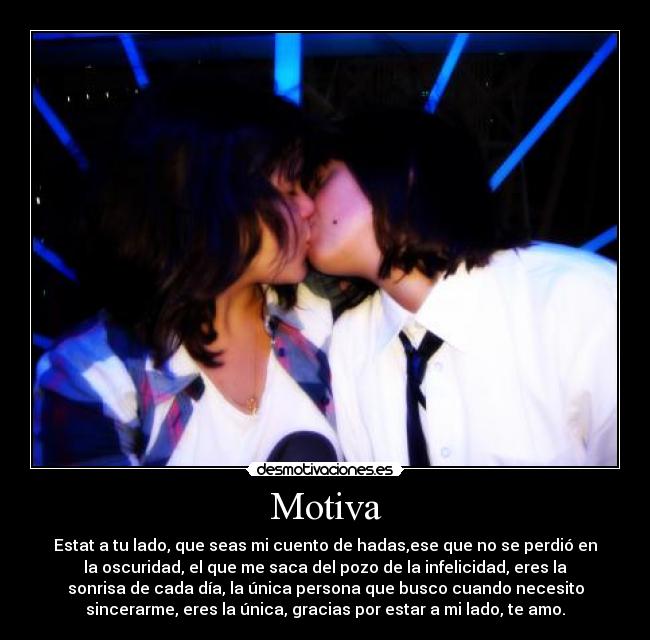 Motiva - Estat a tu lado, que seas mi cuento de hadas,ese que no se perdió en
la oscuridad, el que me saca del pozo de la infelicidad, eres la
sonrisa de cada día, la única persona que busco cuando necesito
sincerarme, eres la única, gracias por estar a mi lado, te amo.