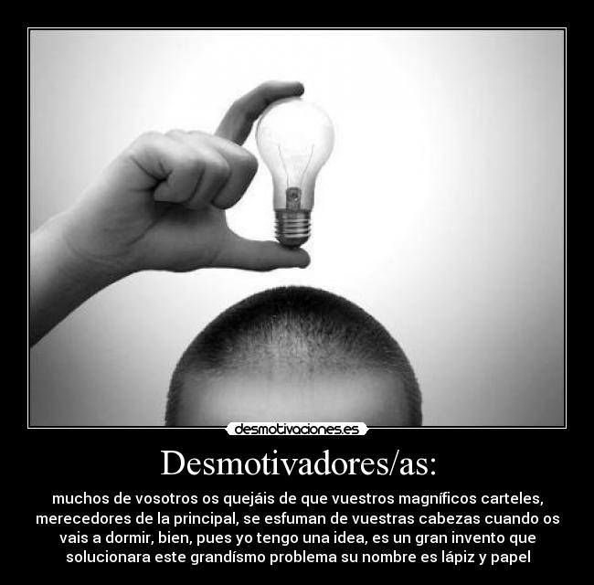 Desmotivadores/as: - muchos de vosotros os quejáis de que vuestros magníficos carteles,
merecedores de la principal, se esfuman de vuestras cabezas cuando os
vais a dormir, bien, pues yo tengo una idea, es un gran invento que
solucionara este grandísmo problema su nombre es lápiz y papel