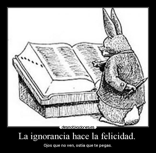 La ignorancia hace la felicidad.  - Ojos que no ven, ostia que te pegas. 