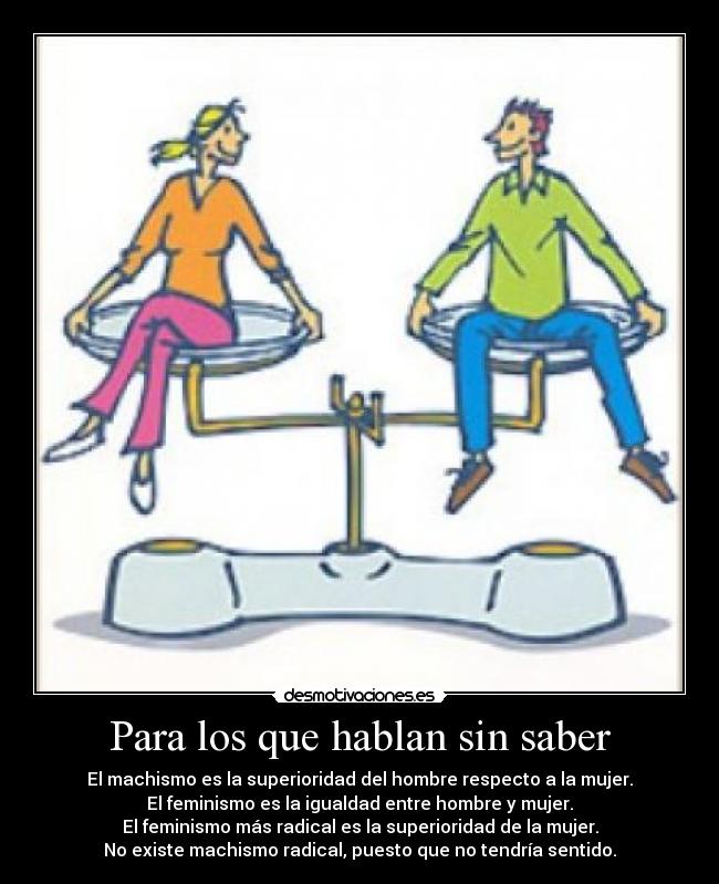 Para los que hablan sin saber - El machismo es la superioridad del hombre respecto a la mujer.
El feminismo es la igualdad entre hombre y mujer.
El feminismo más radical es la superioridad de la mujer.
No existe machismo radical, puesto que no tendría sentido.
