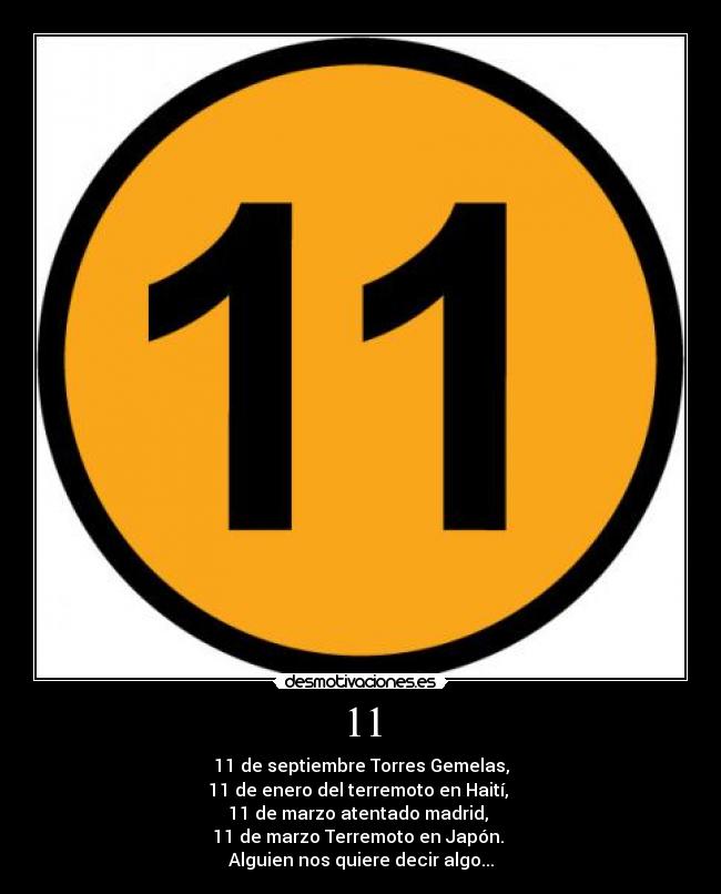11 - 11 de septiembre Torres Gemelas,
11 de enero del terremoto en Haití,
11 de marzo atentado madrid,
11 de marzo Terremoto en Japón.
Alguien nos quiere decir algo...