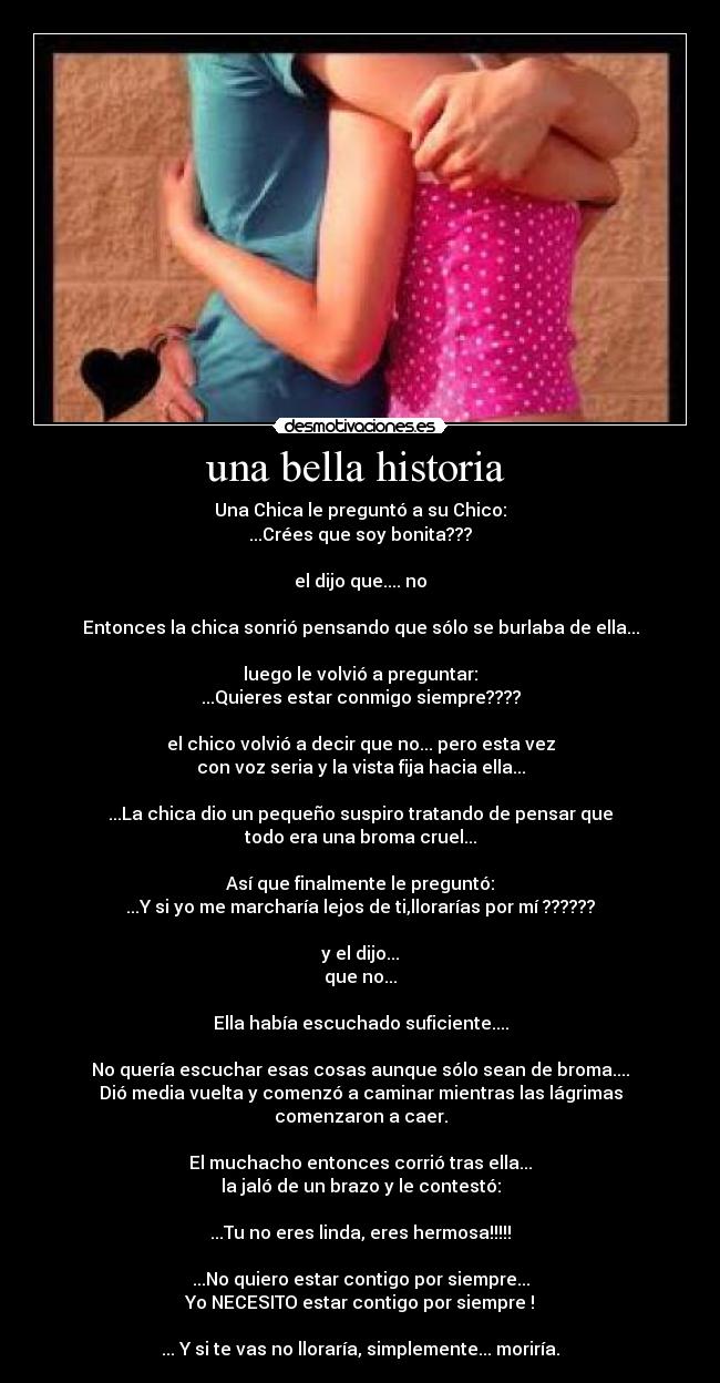 una bella historia  - Una Chica le preguntó a su Chico:
...Crées que soy bonita???

el dijo que.... no

Entonces la chica sonrió pensando que sólo se burlaba de ella...

luego le volvió a preguntar:
...Quieres estar conmigo siempre????

el chico volvió a decir que no... pero esta vez
con voz seria y la vista fija hacia ella...

...La chica dio un pequeño suspiro tratando de pensar que
todo era una broma cruel...

Así que finalmente le preguntó:
...Y si yo me marcharía lejos de ti,llorarías por mí ??????

y el dijo...
que no...

Ella había escuchado suficiente....

No quería escuchar esas cosas aunque sólo sean de broma....
Dió media vuelta y comenzó a caminar mientras las lágrimas
comenzaron a caer.

El muchacho entonces corrió tras ella...
la jaló de un brazo y le contestó:

...Tu no eres linda, eres hermosa!!!!!

...No quiero estar contigo por siempre...
Yo NECESITO estar contigo por siempre !

... Y si te vas no lloraría, simplemente... moriría.