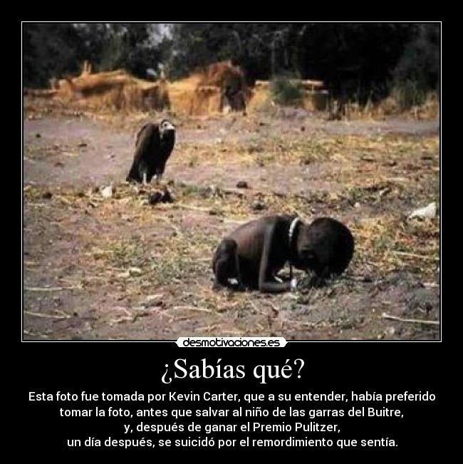 ¿Sabías qué? - Esta foto fue tomada por Kevin Carter, que a su entender, había preferido
tomar la foto, antes que salvar al niño de las garras del Buitre,
y, después de ganar el Premio Pulitzer,
un día después, se suicidó por el remordimiento que sentía.