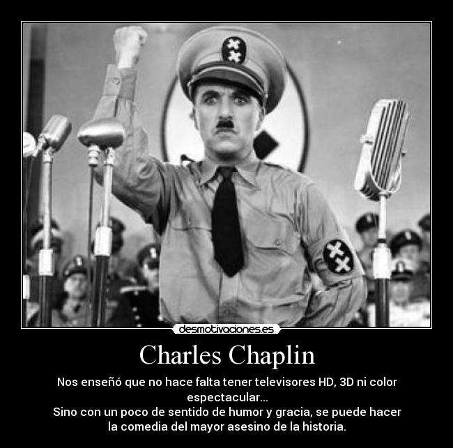 Charles Chaplin - Nos enseñó que no hace falta tener televisores HD, 3D ni color espectacular...
Sino con un poco de sentido de humor y gracia, se puede hacer
la comedia del mayor asesino de la historia.