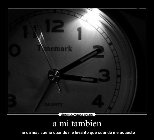 a mi tambien - me da mas sueño cuando me levanto que cuando me acuesto