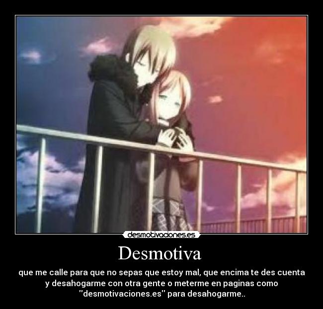 Desmotiva - que me calle para que no sepas que estoy mal, que encima te des cuenta
y desahogarme con otra gente o meterme en paginas como
desmotivaciones.es para desahogarme..