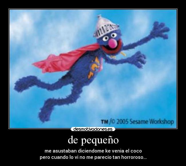 de pequeño - me asustaban diciendome ke venia el coco
pero cuando lo vi no me parecio tan horroroso...