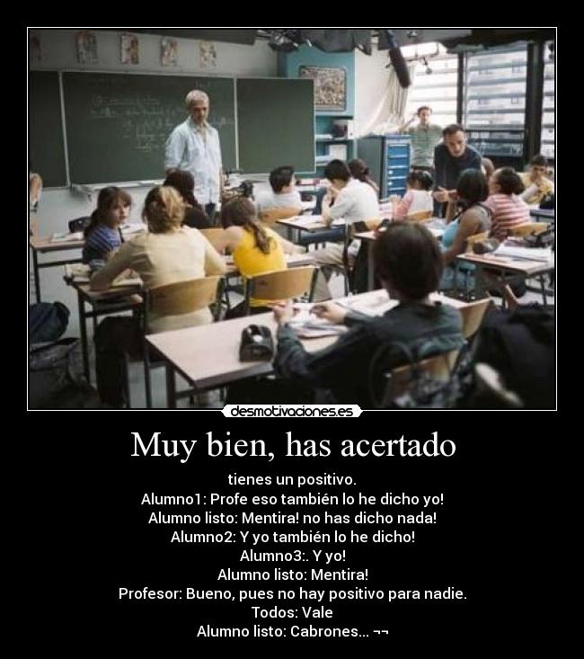 Muy bien, has acertado - tienes un positivo.
Alumno1: Profe eso también lo he dicho yo!
Alumno listo: Mentira! no has dicho nada!
Alumno2: Y yo también lo he dicho!
Alumno3:. Y yo!
Alumno listo: Mentira!
Profesor: Bueno, pues no hay positivo para nadie.
Todos: Vale
Alumno listo: Cabrones... ¬¬