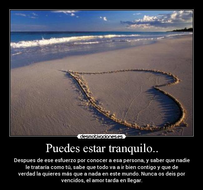 Puedes estar tranquilo.. - Despues de ese esfuerzo por conocer a esa persona, y saber que nadie
le trataría como tú, sabe que todo va a ir bien contigo y que de
verdad la quieres más que a nada en este mundo. Nunca os deis por
vencidos, el amor tarda en llegar.