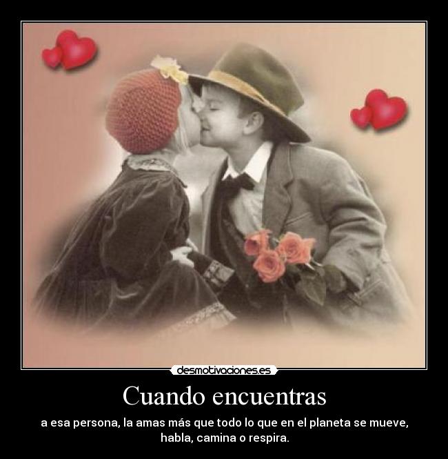 Cuando encuentras - a esa persona, la amas más que todo lo que en el planeta se mueve,
habla, camina o respira.