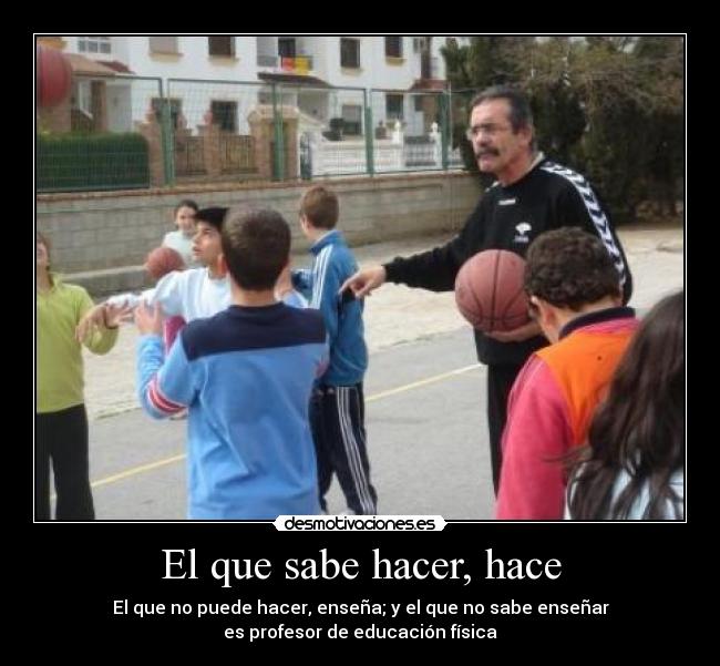 El que sabe hacer, hace - El que no puede hacer, enseña; y el que no sabe enseñar
es profesor de educación física