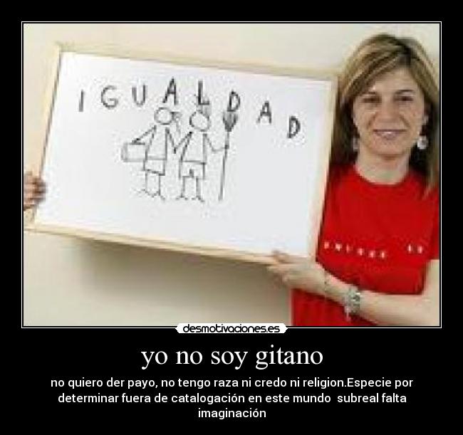 yo no soy gitano - no quiero der payo, no tengo raza ni credo ni religion.Especie por
determinar fuera de catalogación en este mundo subreal falta
imaginación