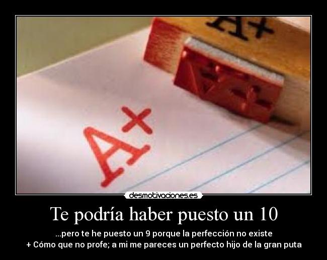 Te podría haber puesto un 10 - ...pero te he puesto un 9 porque la perfección no existe
+ Cómo que no profe; a mi me pareces un perfecto hijo de la gran puta