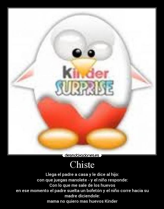 Chiste - Llega el padre a casa y le dice al hijo:
con que juegas manolete - y el niño responde:
Con lo que me sale de los huevos
en ese momento el padre suelta un bofetón y el niño corre hacia su madre diciendole:
mama no quiero mas huevos Kinder