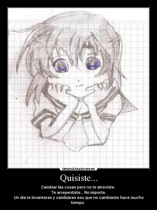 Quisiste... - Cambiar las cosas pero no te atreviste.
Te arrepentiste... No importa.
Un día te levantaras y cambiaras eso que no cambiaste hace mucho tiempo.