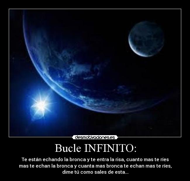 Bucle INFINITO: - Te están echando la bronca y te entra la risa, cuanto mas te ríes
mas te echan la bronca y cuanta mas bronca te echan mas te ríes,
dime tú como sales de esta...