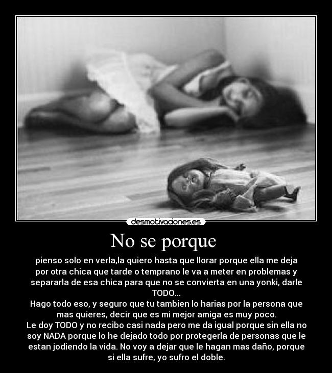 No se porque - pienso solo en verla,la quiero hasta que llorar porque ella me deja
por otra chica que tarde o temprano le va a meter en problemas y
separarla de esa chica para que no se convierta en una yonki, darle
TODO...
Hago todo eso, y seguro que tu tambien lo harias por la persona que
mas quieres, decir que es mi mejor amiga es muy poco.
Le doy TODO y no recibo casi nada pero me da igual porque sin ella no
soy NADA porque lo he dejado todo por protegerla de personas que le
estan jodiendo la vida. No voy a dejar que le hagan mas daño, porque
si ella sufre, yo sufro el doble.