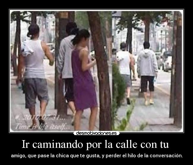 Ir caminando por la calle con tu - amigo, que pase la chica que te gusta, y perder el hilo de la conversación.