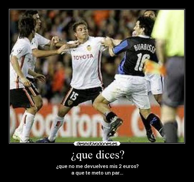 ¿que dices? - ¿que no me devuelves mis 2 euros?
a que te meto un par...
