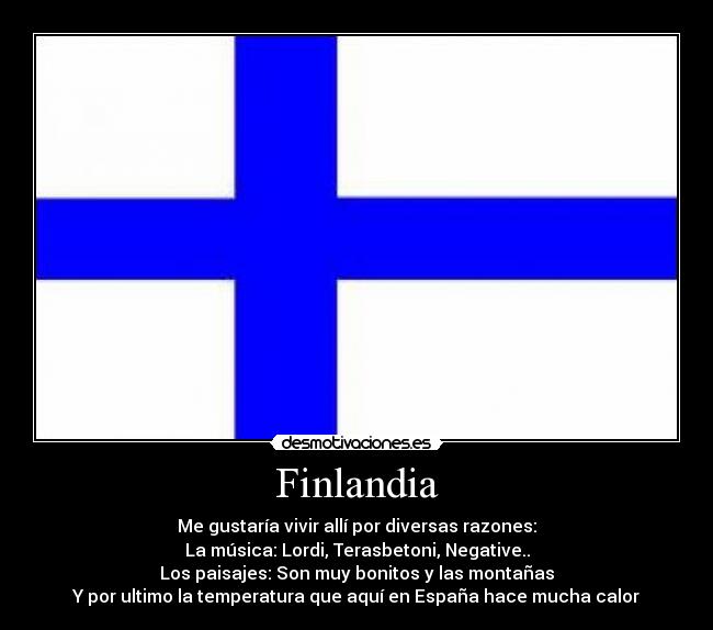 Finlandia - Me gustaría vivir allí por diversas razones:
La música: Lordi, Terasbetoni, Negative..
Los paisajes: Son muy bonitos y las montañas
Y por ultimo la temperatura que aquí en España hace mucha calor