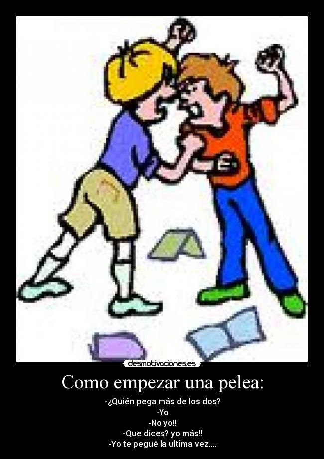 Como empezar una pelea: - -¿Quién pega más de los dos?
-Yo
-No yo!!
-Que dices? yo más!!
-Yo te pegué la ultima vez....