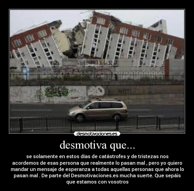 desmotiva que... - se solamente en estos días de catástrofes y de tristezas nos
acordemos de esas persona que realmente lo pasan mal , pero yo quiero
mandar un mensaje de esperanza a todas aquellas personas que ahora lo
pasan mal . De parte del Desmotivaciones.es mucha suerte. Que sepáis
que estamos con vosotros