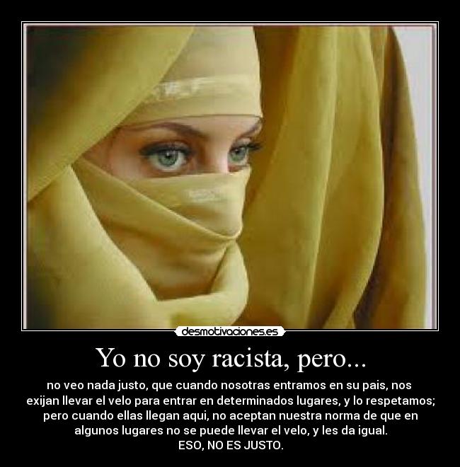 Yo no soy racista, pero... - no veo nada justo, que cuando nosotras entramos en su pais, nos 
exijan llevar el velo para entrar en determinados lugares, y lo respetamos;
pero cuando ellas llegan aqui, no aceptan nuestra norma de que en
algunos lugares no se puede llevar el velo, y les da igual.
ESO, NO ES JUSTO.