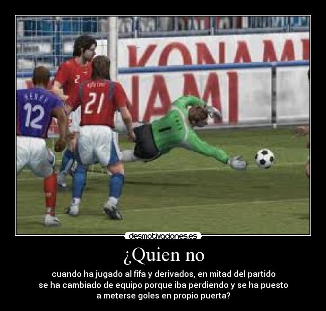 ¿Quien no - cuando ha jugado al fifa y derivados, en mitad del partido
se ha cambiado de equipo porque iba perdiendo y se ha puesto
a meterse goles en propio puerta?