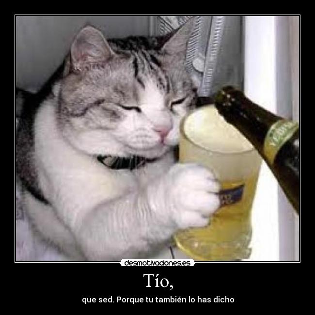 Tío, - que sed. Porque tu también lo has dicho
