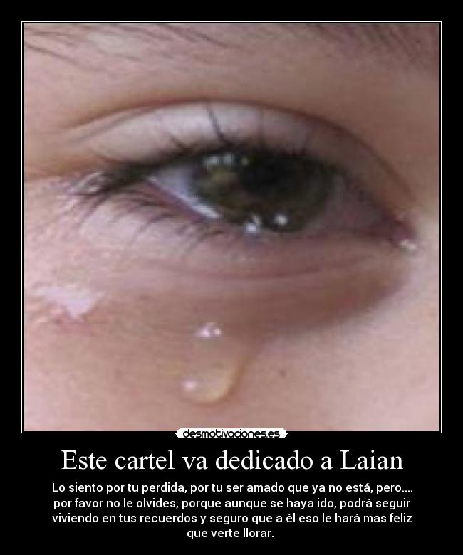 Este cartel va dedicado a Laian - Lo siento por tu perdida, por tu ser amado que ya no está, pero....
por favor no le olvides, porque aunque se haya ido, podrá seguir
viviendo en tus recuerdos y seguro que a él eso le hará mas feliz
que verte llorar.