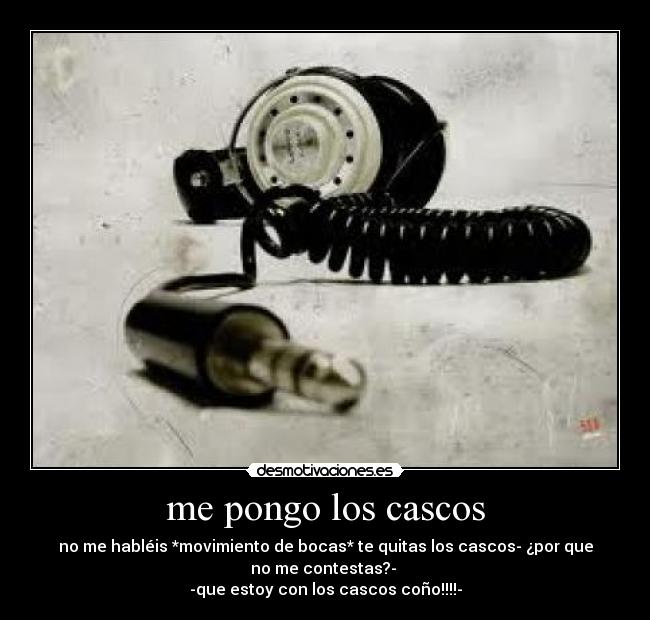 me pongo los cascos - no me habléis *movimiento de bocas* te quitas los cascos- ¿por que
no me contestas?- 
-que estoy con los cascos coño!!!!-