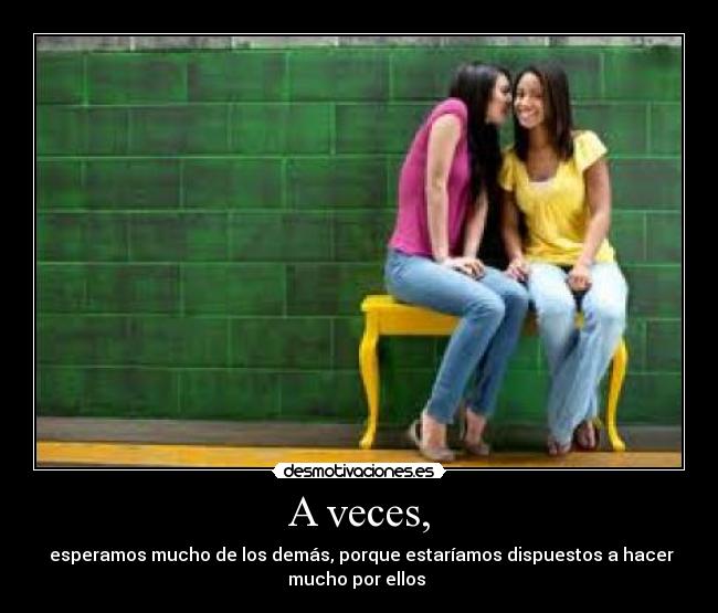 A veces, -  esperamos mucho de los demás, porque estaríamos dispuestos a hacer
mucho por ellos 