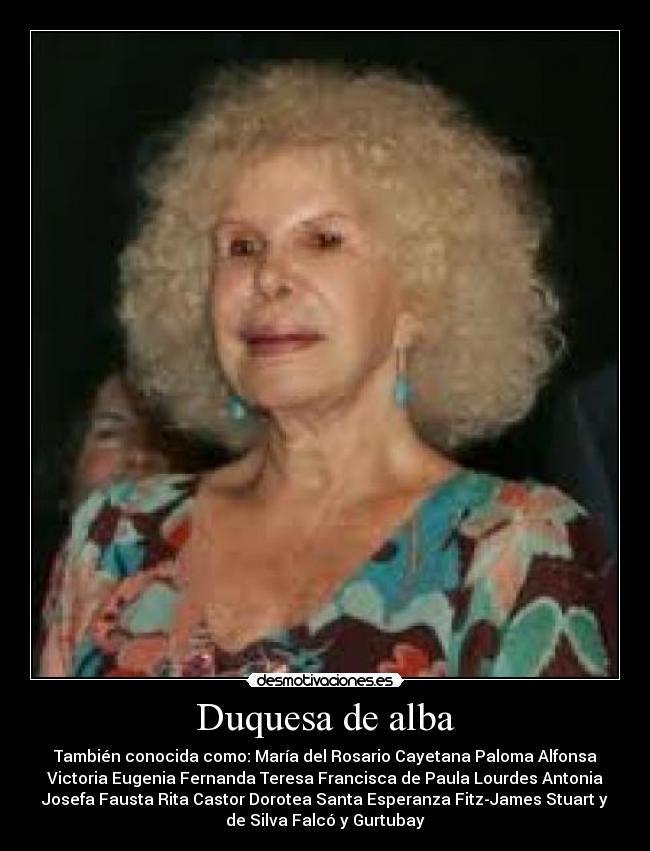 Duquesa de alba - También conocida como: María del Rosario Cayetana Paloma Alfonsa
Victoria Eugenia Fernanda Teresa Francisca de Paula Lourdes Antonia
Josefa Fausta Rita Castor Dorotea Santa Esperanza Fitz-James Stuart y
de Silva Falcó y Gurtubay