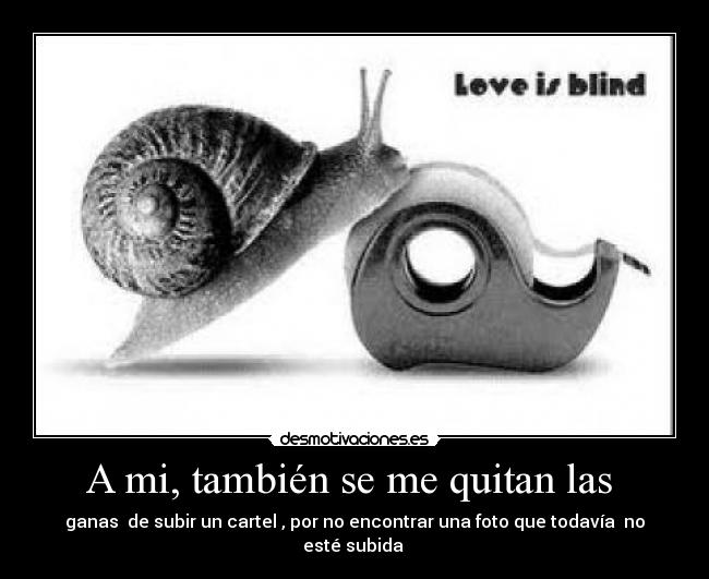 A mi, también se me quitan las - ganas de subir un cartel , por no encontrar una foto que todavía no esté subida