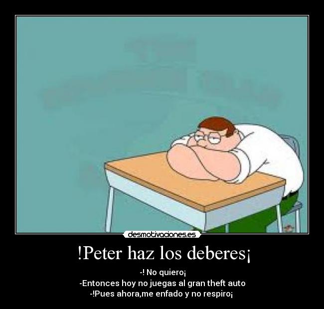 !Peter haz los deberes¡ - -! No quiero¡
-Entonces hoy no juegas al gran theft auto
-!Pues ahora,me enfado y no respiro¡