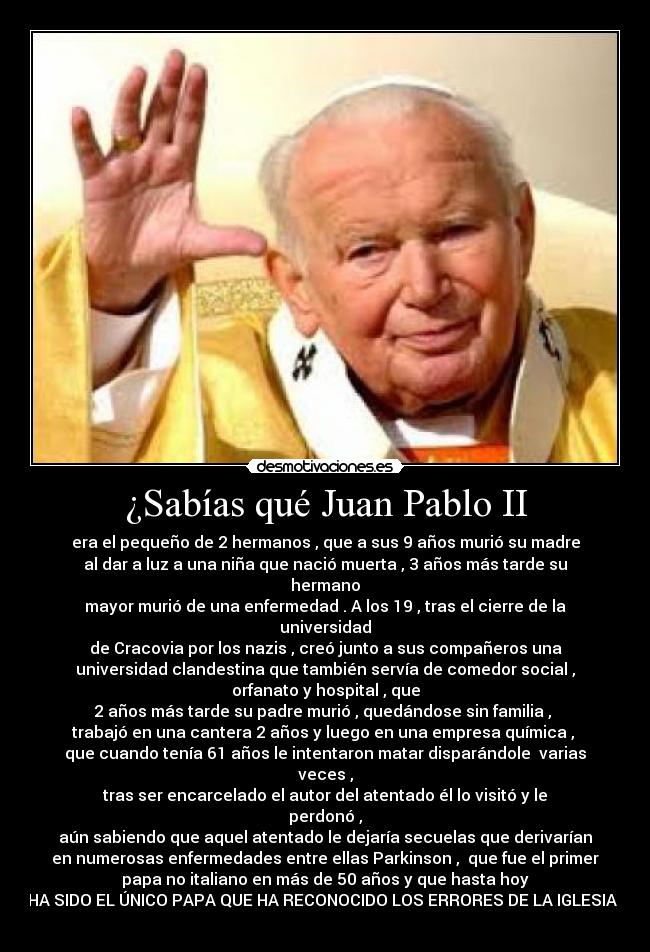 ¿Sabías qué Juan Pablo II - era el pequeño de 2 hermanos , que a sus 9 años murió su madre
al dar a luz a una niña que nació muerta , 3 años más tarde su
hermano
mayor murió de una enfermedad . A los 19 , tras el cierre de la
universidad
de Cracovia por los nazis , creó junto a sus compañeros una
universidad clandestina que también servía de comedor social ,
orfanato y hospital , que
2 años más tarde su padre murió , quedándose sin familia ,
trabajó en una cantera 2 años y luego en una empresa química ,
que cuando tenía 61 años le intentaron matar disparándole varias
veces ,
tras ser encarcelado el autor del atentado él lo visitó y le
perdonó ,
aún sabiendo que aquel atentado le dejaría secuelas que derivarían
en numerosas enfermedades entre ellas Parkinson , que fue el primer
papa no italiano en más de 50 años y que hasta hoy
HA SIDO EL ÚNICO PAPA QUE HA RECONOCIDO LOS ERRORES DE LA IGLESIA ?