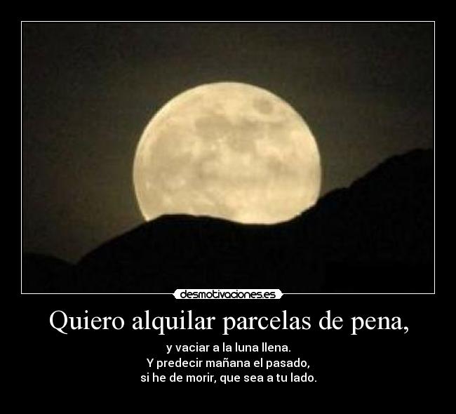 Quiero alquilar parcelas de pena, - y vaciar a la luna llena.
Y predecir mañana el pasado,
si he de morir, que sea a tu lado.
