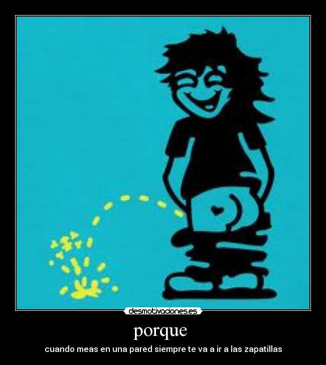 porque - cuando meas en una pared siempre te va a ir a las zapatillas
