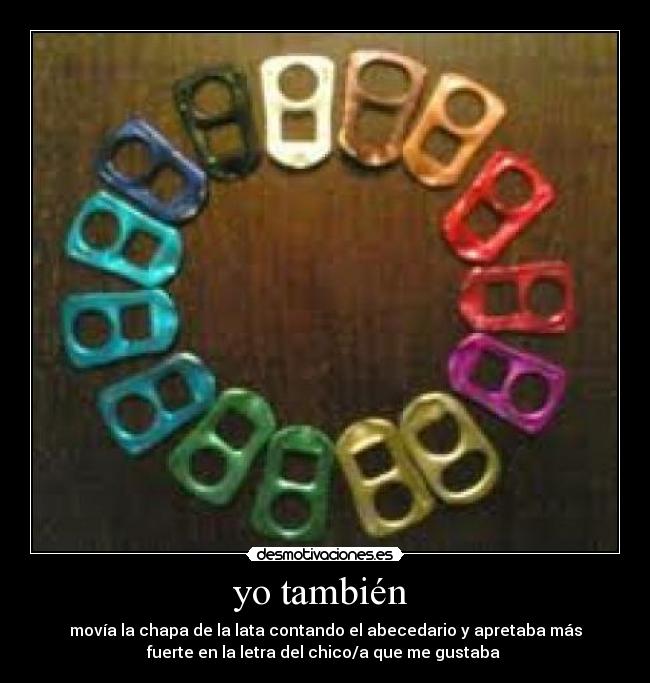 yo también  - movía la chapa de la lata contando el abecedario y apretaba más
fuerte en la letra del chico/a que me gustaba 