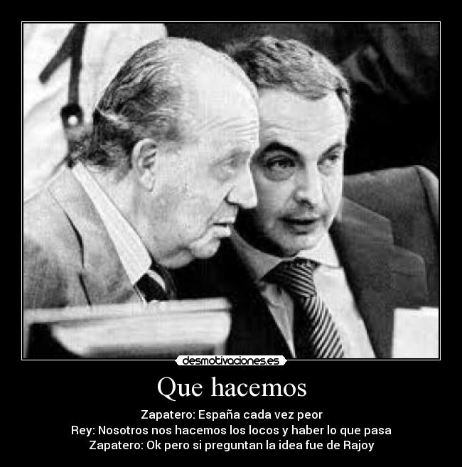 Que hacemos - Zapatero: España cada vez peor
Rey: Nosotros nos hacemos los locos y haber lo que pasa
Zapatero: Ok pero si preguntan la idea fue de Rajoy