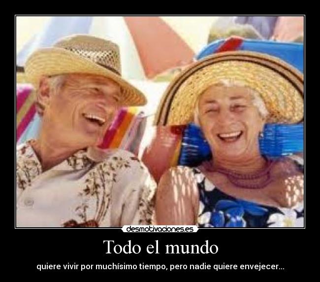 Todo el mundo - quiere vivir por muchísimo tiempo, pero nadie quiere envejecer...