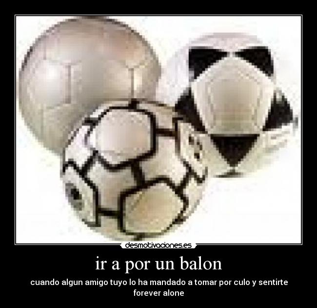 ir a por un balon - cuando algun amigo tuyo lo ha mandado a tomar por culo y sentirte forever alone