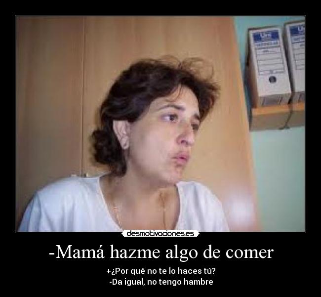 -Mamá hazme algo de comer - +¿Por qué no te lo haces tú?
-Da igual, no tengo hambre