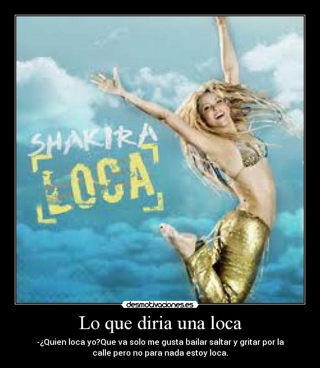 Lo que diria una loca - -¿Quien loca yo?Que va solo me gusta bailar saltar y gritar por la
calle pero no para nada estoy loca.