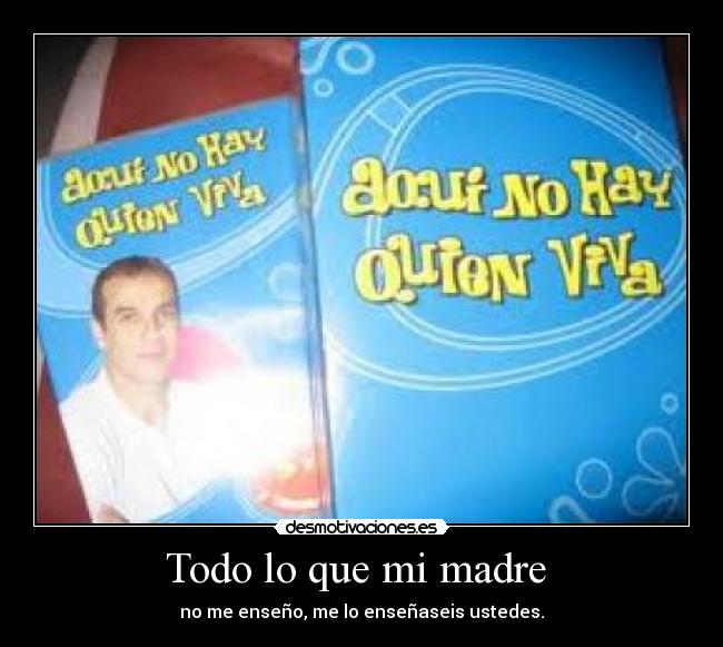 Todo lo que mi madre - no me enseño, me lo enseñaseis ustedes.