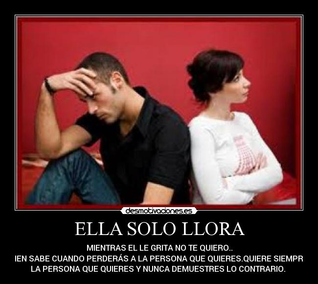 ELLA SOLO LLORA - MIENTRAS EL LE GRITA NO TE QUIERO..
QUIEN SABE CUANDO PERDERÁS A LA PERSONA QUE QUIERES.QUIERE SIEMPRE A
LA PERSONA QUE QUIERES Y NUNCA DEMUESTRES LO CONTRARIO. 